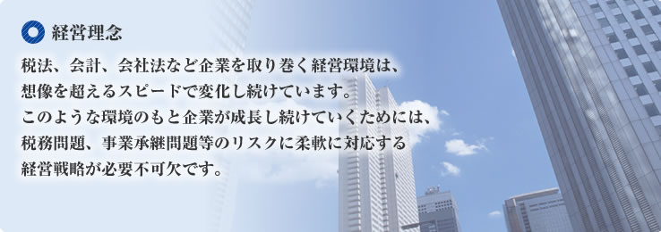 経営理念 税法、会計、会社法など企業を取り巻く経営環境は、想像を超えるスピードで変化し続けています。このような環境のもと企業が成長し続けていくためには、税務問題、事業承継問題等のリスクに柔軟に対応する経営戦略が必要不可欠です。